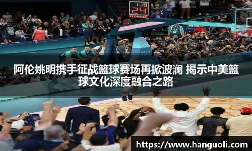 阿伦姚明携手征战篮球赛场再掀波澜 揭示中美篮球文化深度融合之路