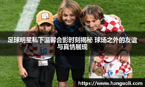 足球明星私下温馨合影时刻揭秘 球场之外的友谊与真情展现