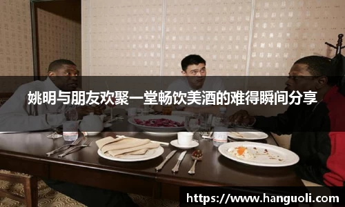 姚明与朋友欢聚一堂畅饮美酒的难得瞬间分享