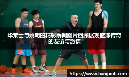 华莱士与姚明的精彩瞬间图片回顾展现篮球传奇的友谊与激情