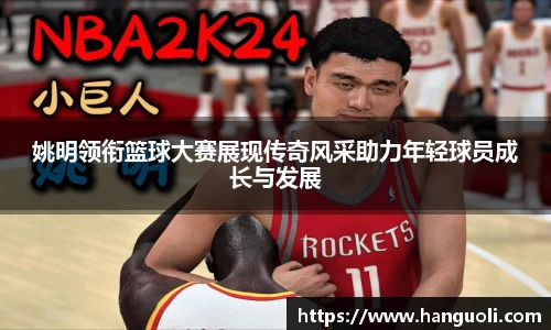 姚明领衔篮球大赛展现传奇风采助力年轻球员成长与发展