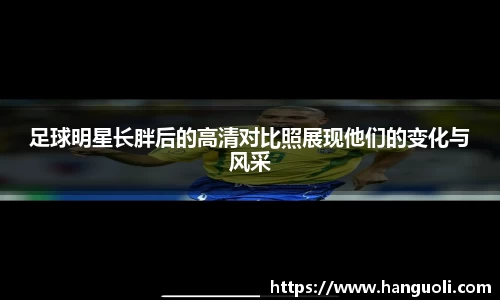 足球明星长胖后的高清对比照展现他们的变化与风采